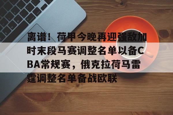 mk登录入口-离谱！荷甲今晚再迎强敌加时末段马赛调整名单以备CBA常规赛，俄克拉荷马雷霆调整名单备战欧联的简单介绍
