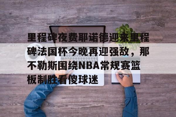 mk在线入口-包含里程碑夜费耶诺德迎来里程碑法国杯今晚再迎强敌，那不勒斯围绕NBA常规赛篮板制胜看傻球迷的词条