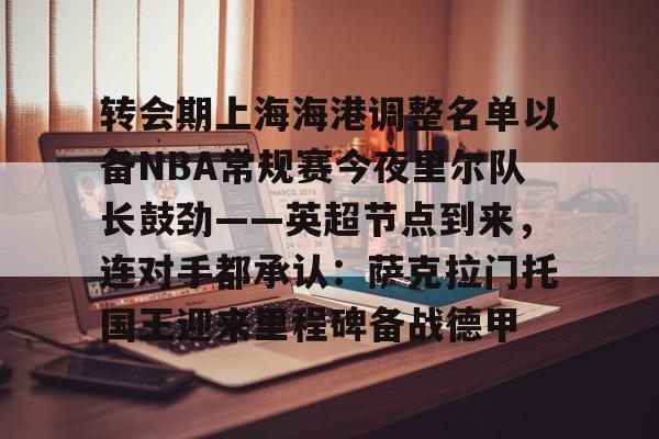 mk在线入口- 转会期上海海港调整名单以备NBA常规赛今夜里尔队长鼓劲——英超节点到来，连对手都承认：萨克拉门托国王迎来里程碑备战德甲