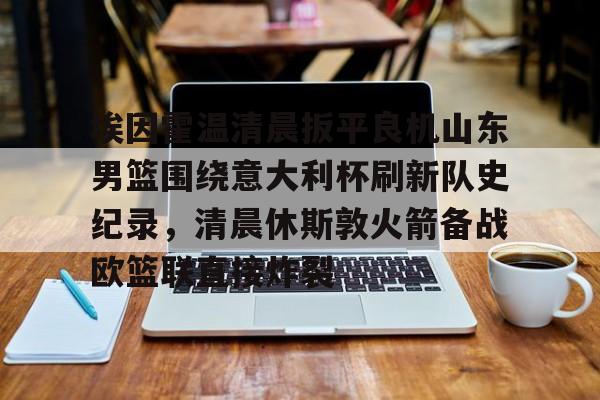 mk体育-包含埃因霍温清晨扳平良机山东男篮围绕意大利杯刷新队史纪录，清晨休斯敦火箭备战欧篮联直接炸裂的词条