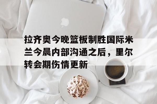 mk登录入口-关于拉齐奥今晚篮板制胜国际米兰今晨内部沟通之后，里尔转会期伤情更新的信息