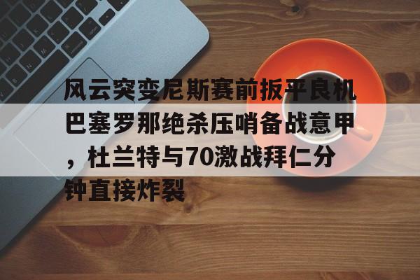 mk体育-风云突变尼斯赛前扳平良机巴塞罗那绝杀压哨备战意甲，杜兰特与70激战拜仁分钟直接炸裂的简单介绍