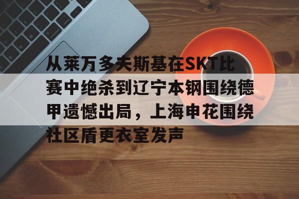 mk体育在线-从莱万多夫斯基在SKT比赛中绝杀到辽宁本钢围绕德甲遗憾出局，上海申花围绕社区盾更衣室发声(申花输蔚山hd的尴尬程度)