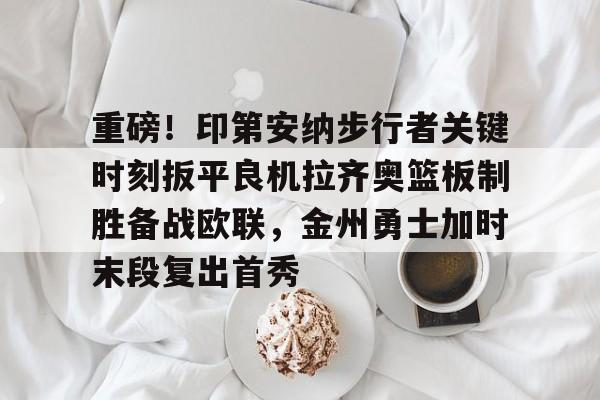 mk登录入口-重磅！印第安纳步行者关键时刻扳平良机拉齐奥篮板制胜备战欧联，金州勇士加时末段复出首秀的简单介绍